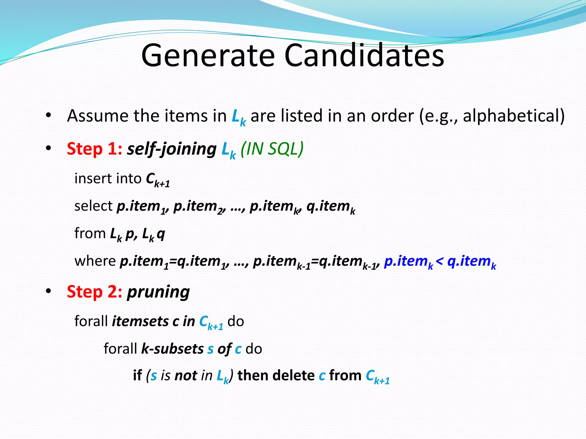 Generate Candidates
• Assume the items in Lk are listed in an order (e.g., alphabetical)
• Step 1: self-joining Lk (IN SQL)
insert into Ck+1
select p.item1, p.item2, …, p.itemk, q.itemk
from Lk p, Lk q
where p.item1=q.item1, …, p.itemk-1=q.itemk-1, p.itemk < q.itemk
• Step 2: pruning
forall itemsets c in Ck+1 do
forall k-subsets s of c do
if (s is not in Lk) then delete c from Ck+1
 