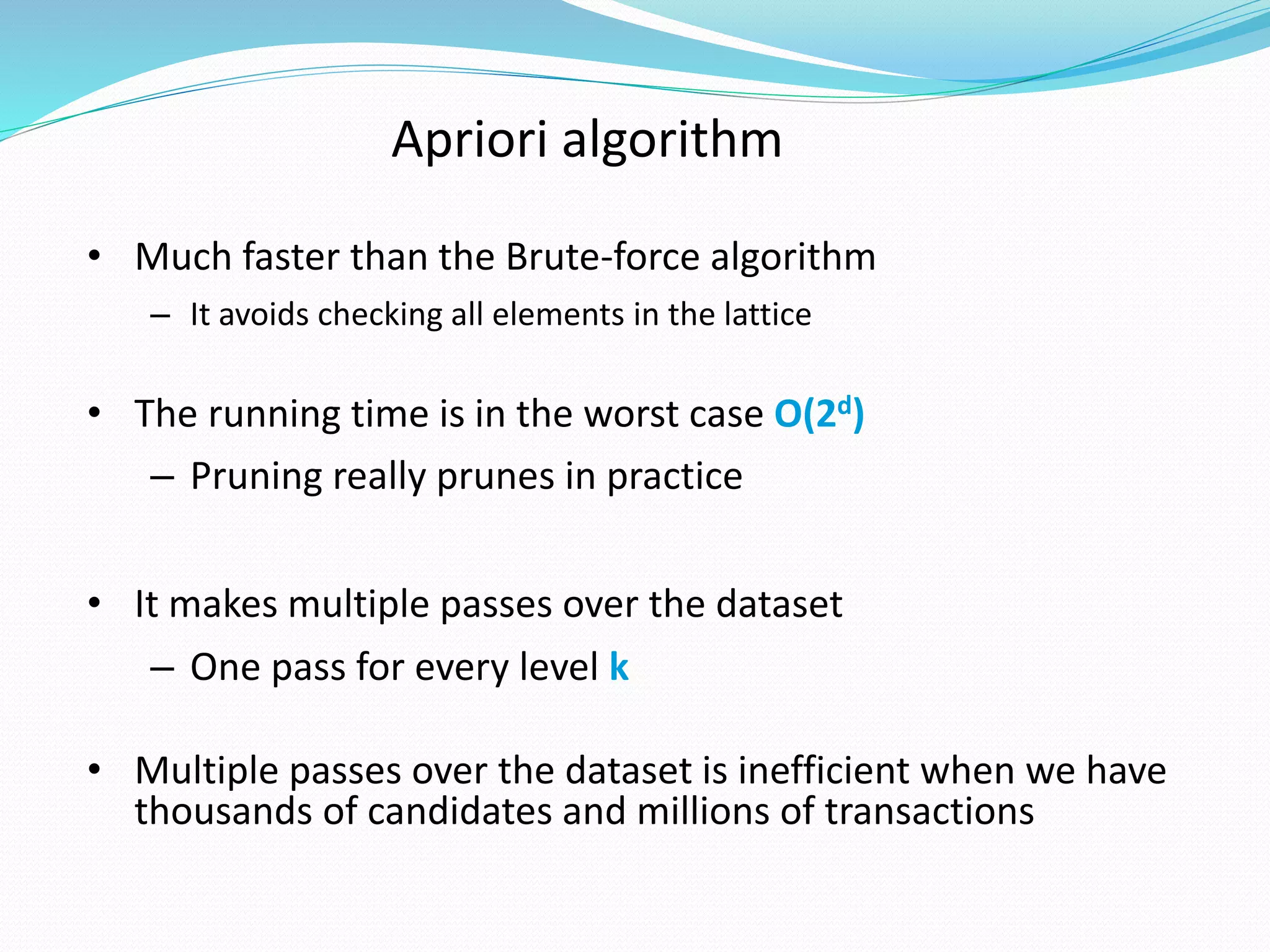 Apriori algorithm
• Much faster than the Brute-force algorithm
– It avoids checking all elements in the lattice
• The running time is in the worst case O(2d)
– Pruning really prunes in practice
• It makes multiple passes over the dataset
– One pass for every level k
• Multiple passes over the dataset is inefficient when we have
thousands of candidates and millions of transactions
 