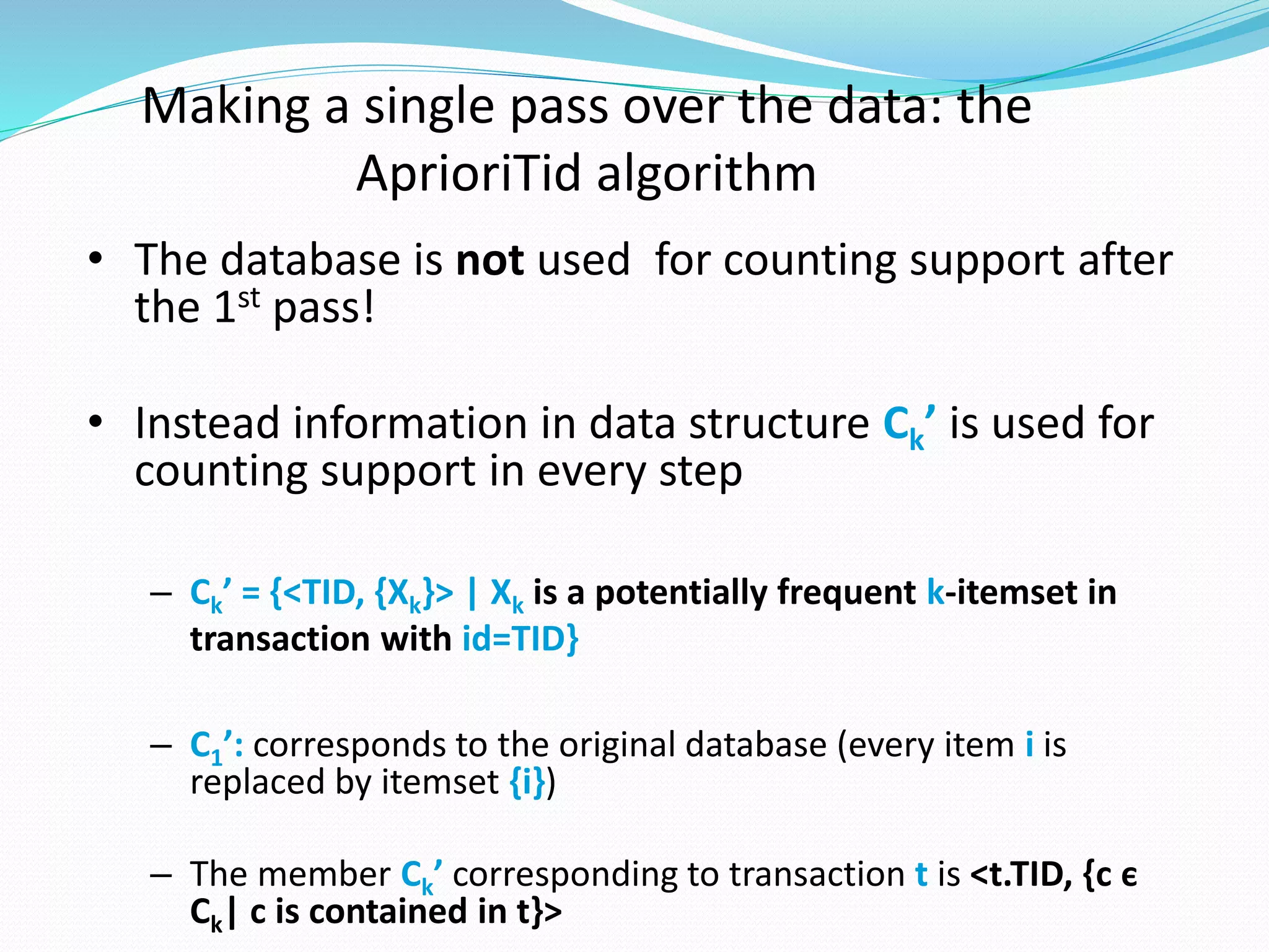 Making a single pass over the data: the
AprioriTid algorithm
• The database is not used for counting support after
the 1st pass!
• Instead information in data structure Ck’ is used for
counting support in every step
– Ck’ = {<TID, {Xk}> | Xk is a potentially frequent k-itemset in
transaction with id=TID}
– C1’: corresponds to the original database (every item i is
replaced by itemset {i})
– The member Ck’ corresponding to transaction t is <t.TID, {c є
Ck| c is contained in t}>
 