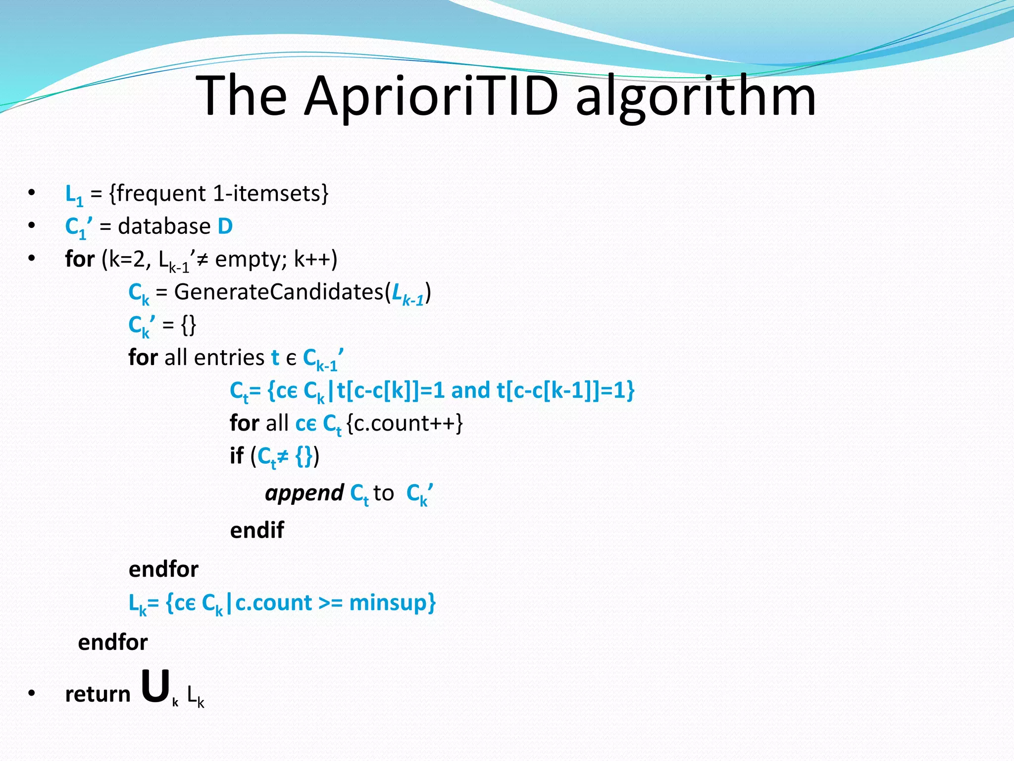 The AprioriTID algorithm
• L1 = {frequent 1-itemsets}
• C1’ = database D
• for (k=2, Lk-1’≠ empty; k++)
Ck = GenerateCandidates(Lk-1)
Ck’ = {}
for all entries t є Ck-1’
Ct= {cє Ck|t[c-c[k]]=1 and t[c-c[k-1]]=1}
for all cє Ct {c.count++}
if (Ct≠ {})
append Ct to Ck’
endif
endfor
Lk= {cє Ck|c.count >= minsup}
endfor
• return Uk Lk
 