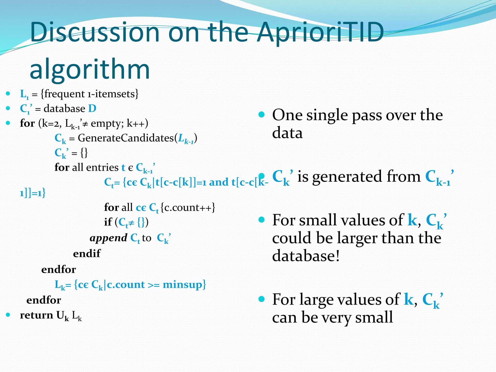 Discussion on the AprioriTID
algorithm
 L1 = {frequent 1-itemsets}
 C1’ = database D
 for (k=2, Lk-1’≠ empty; k++)
Ck = GenerateCandidates(Lk-1)
Ck’ = {}
for all entries t є Ck-1’
Ct= {cє Ck|t[c-c[k]]=1 and t[c-c[k-
1]]=1}
for all cє Ct {c.count++}
if (Ct≠ {})
append Ct to Ck’
endif
endfor
Lk= {cє Ck|c.count >= minsup}
endfor
 return Uk Lk
 One single pass over the
data
 Ck’ is generated from Ck-1’
 For small values of k, Ck’
could be larger than the
database!
 For large values of k, Ck’
can be very small
 
