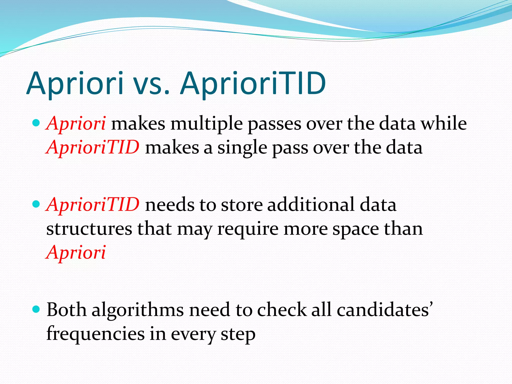Apriori vs. AprioriTID
 Apriori makes multiple passes over the data while
AprioriTID makes a single pass over the data
 AprioriTID needs to store additional data
structures that may require more space than
Apriori
 Both algorithms need to check all candidates’
frequencies in every step
 