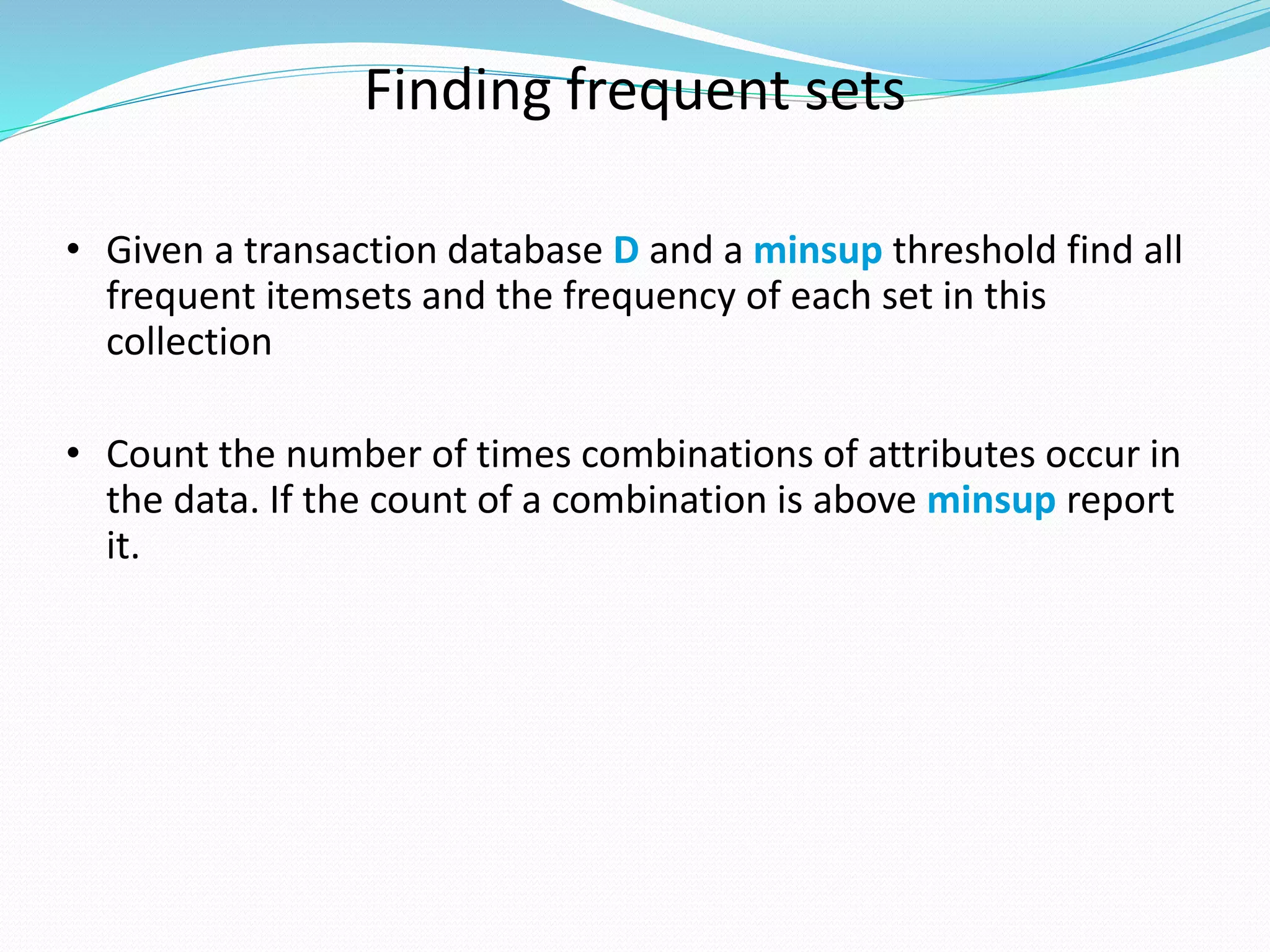 Finding frequent sets
• Given a transaction database D and a minsup threshold find all
frequent itemsets and the frequency of each set in this
collection
• Count the number of times combinations of attributes occur in
the data. If the count of a combination is above minsup report
it.
 