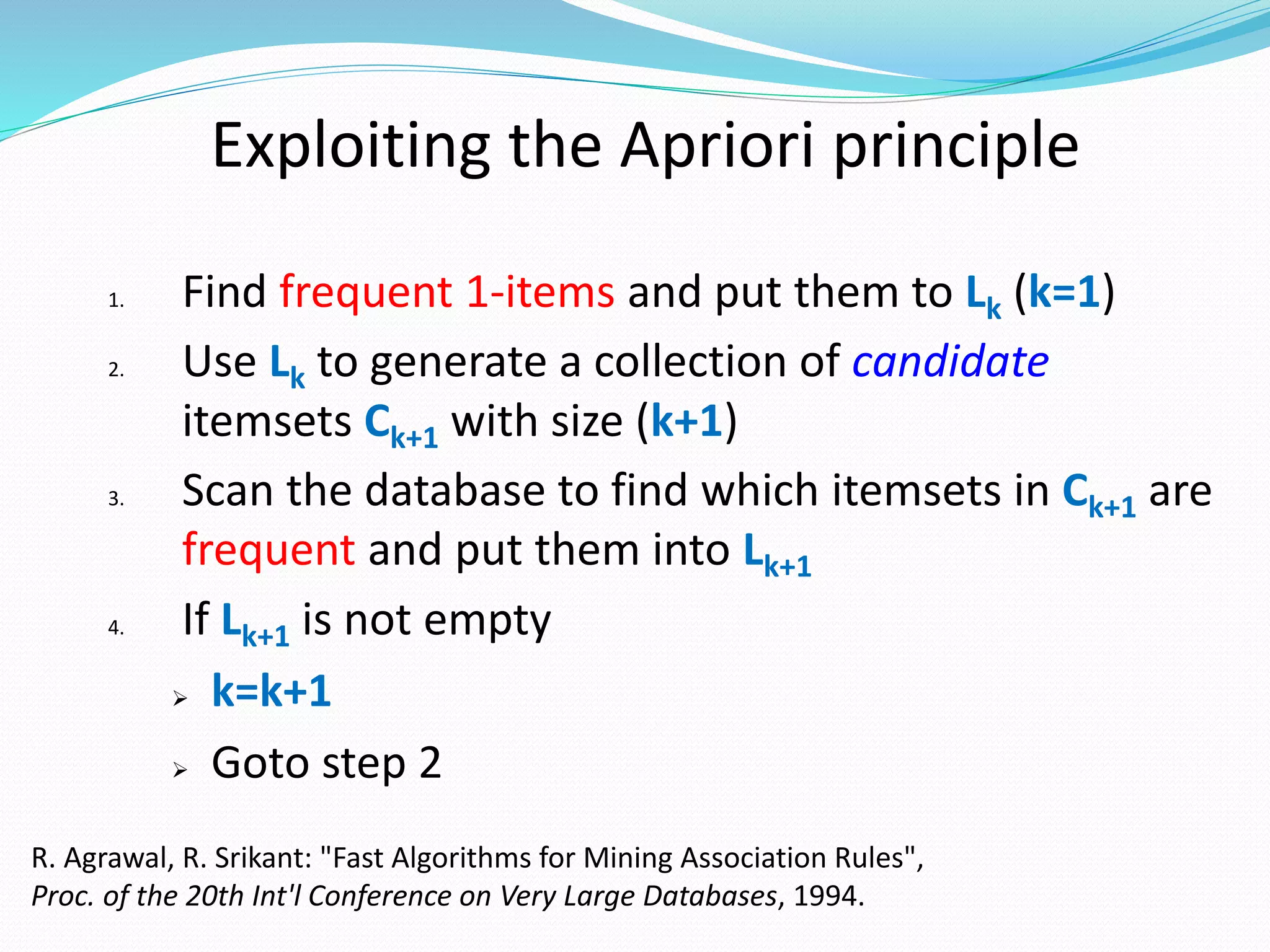 Exploiting the Apriori principle
1. Find frequent 1-items and put them to Lk (k=1)
2. Use Lk to generate a collection of candidate
itemsets Ck+1 with size (k+1)
3. Scan the database to find which itemsets in Ck+1 are
frequent and put them into Lk+1
4. If Lk+1 is not empty
 k=k+1
 Goto step 2
R. Agrawal, R. Srikant: "Fast Algorithms for Mining Association Rules",
Proc. of the 20th Int'l Conference on Very Large Databases, 1994.
 