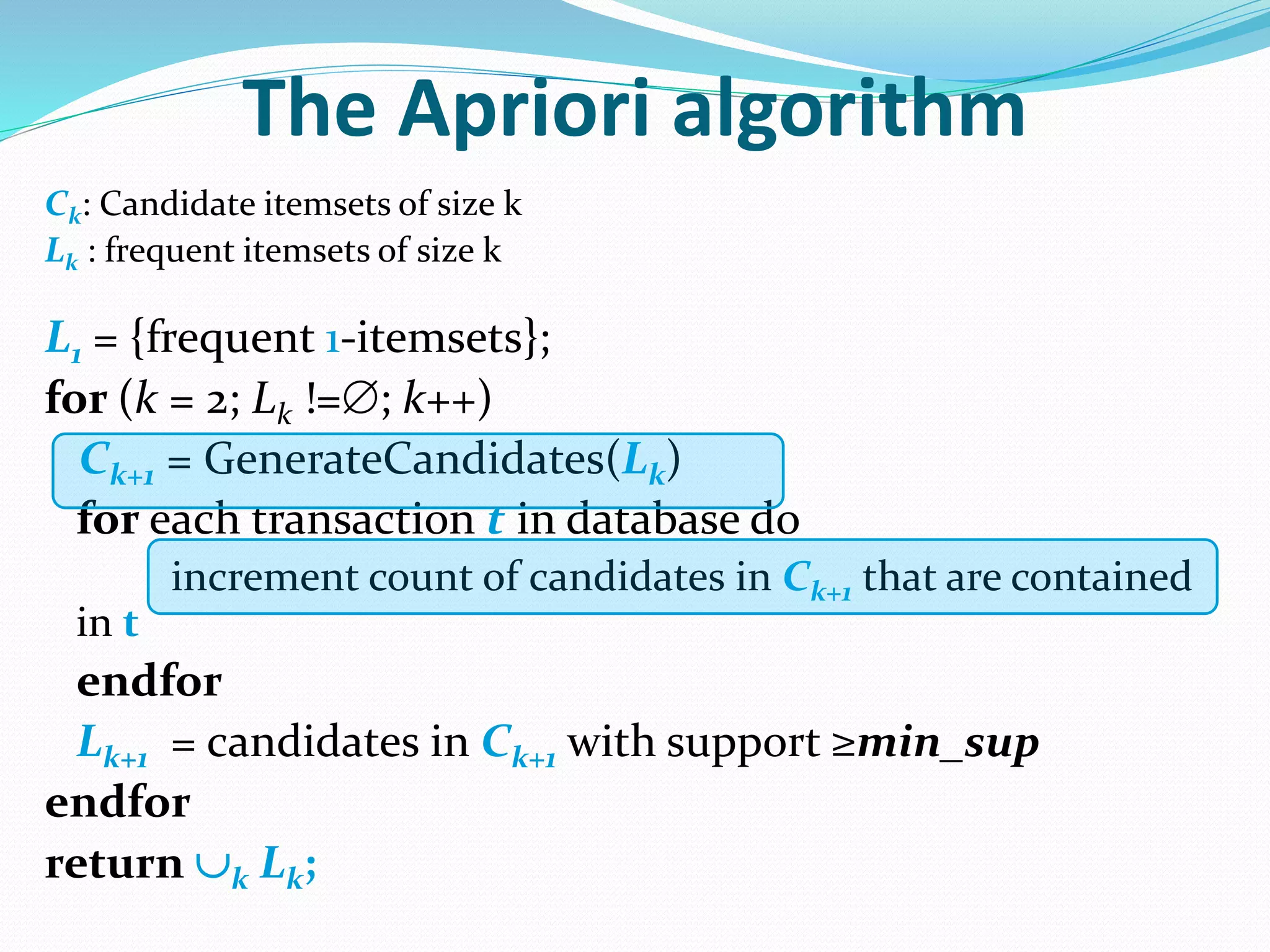 The Apriori algorithm
Ck: Candidate itemsets of size k
Lk : frequent itemsets of size k
L1 = {frequent 1-itemsets};
for (k = 2; Lk !=; k++)
Ck+1 = GenerateCandidates(Lk)
for each transaction t in database do
increment count of candidates in Ck+1 that are contained
in t
endfor
Lk+1 = candidates in Ck+1 with support ≥min_sup
endfor
return k Lk;
 
