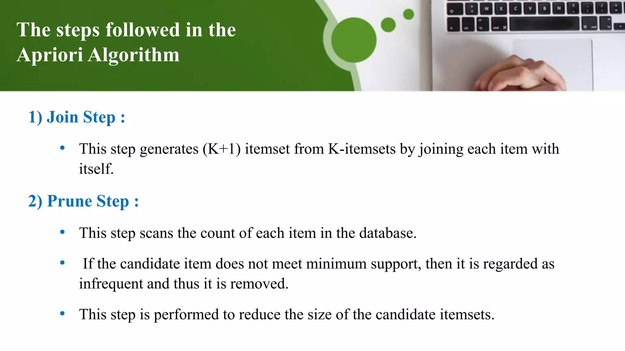 The steps followed in the
Apriori Algorithm
1) Join Step :
• This step generates (K+1) itemset from K-itemsets by joining each item with
itself.
2) Prune Step :
• This step scans the count of each item in the database.
• If the candidate item does not meet minimum support, then it is regarded as
infrequent and thus it is removed.
• This step is performed to reduce the size of the candidate itemsets.
 