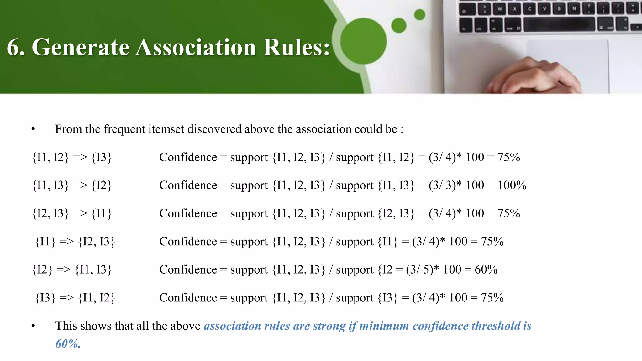 6. Generate Association Rules:
• From the frequent itemset discovered above the association could be :
{I1, I2} => {I3} Confidence = support {I1, I2, I3} / support {I1, I2} = (3/ 4)* 100 = 75%
{I1, I3} => {I2} Confidence = support {I1, I2, I3} / support {I1, I3} = (3/ 3)* 100 = 100%
{I2, I3} => {I1} Confidence = support {I1, I2, I3} / support {I2, I3} = (3/ 4)* 100 = 75%
{I1} => {I2, I3} Confidence = support {I1, I2, I3} / support {I1} = (3/ 4)* 100 = 75%
{I2} => {I1, I3} Confidence = support {I1, I2, I3} / support {I2 = (3/ 5)* 100 = 60%
{I3} => {I1, I2} Confidence = support {I1, I2, I3} / support {I3} = (3/ 4)* 100 = 75%
• This shows that all the above association rules are strong if minimum confidence threshold is
60%.
 