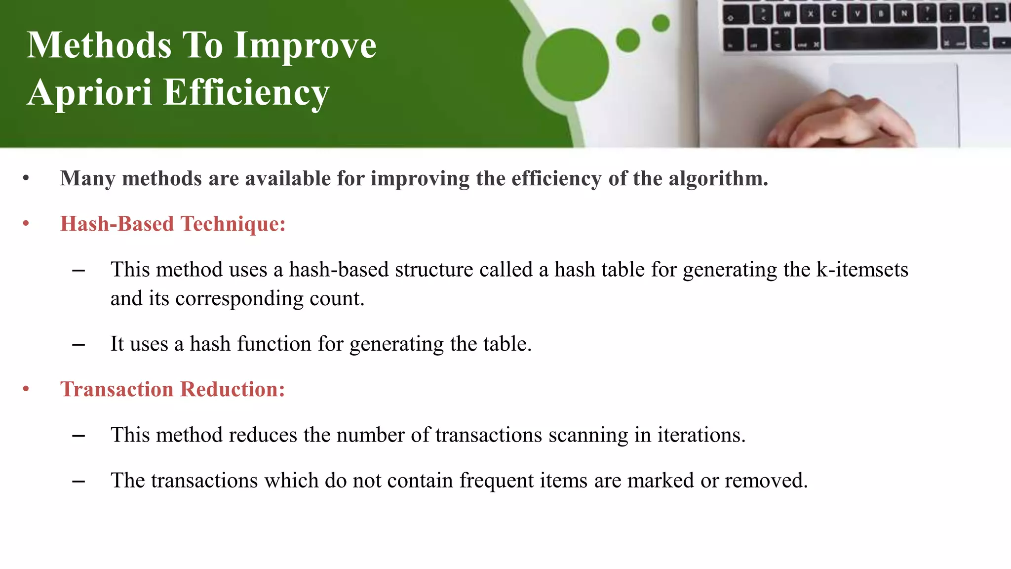 Methods To Improve
Apriori Efficiency
• Many methods are available for improving the efficiency of the algorithm.
• Hash-Based Technique:
– This method uses a hash-based structure called a hash table for generating the k-itemsets
and its corresponding count.
– It uses a hash function for generating the table.
• Transaction Reduction:
– This method reduces the number of transactions scanning in iterations.
– The transactions which do not contain frequent items are marked or removed.
 