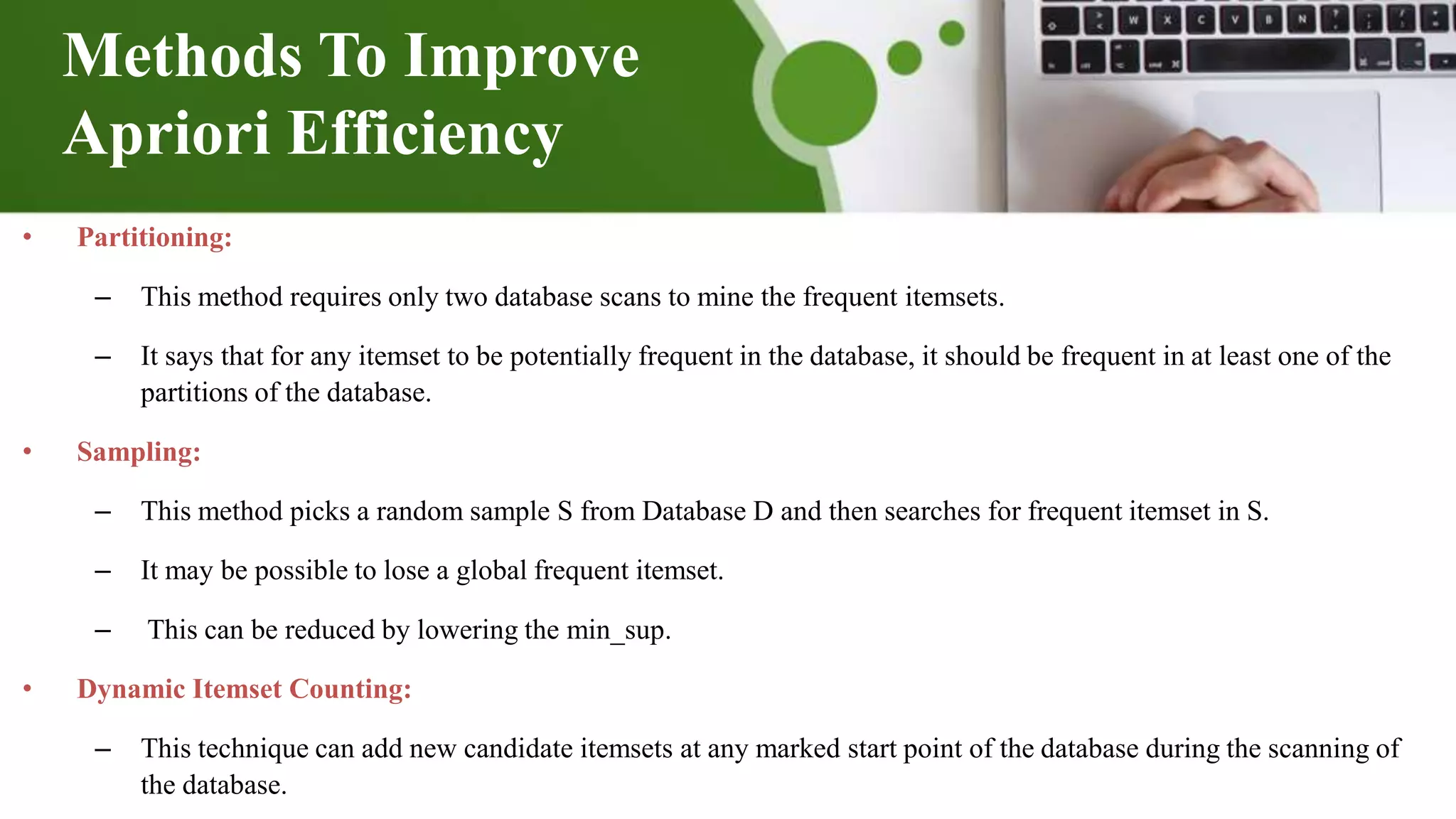 Methods To Improve
Apriori Efficiency
• Partitioning:
– This method requires only two database scans to mine the frequent itemsets.
– It says that for any itemset to be potentially frequent in the database, it should be frequent in at least one of the
partitions of the database.
• Sampling:
– This method picks a random sample S from Database D and then searches for frequent itemset in S.
– It may be possible to lose a global frequent itemset.
– This can be reduced by lowering the min_sup.
• Dynamic Itemset Counting:
– This technique can add new candidate itemsets at any marked start point of the database during the scanning of
the database.
 