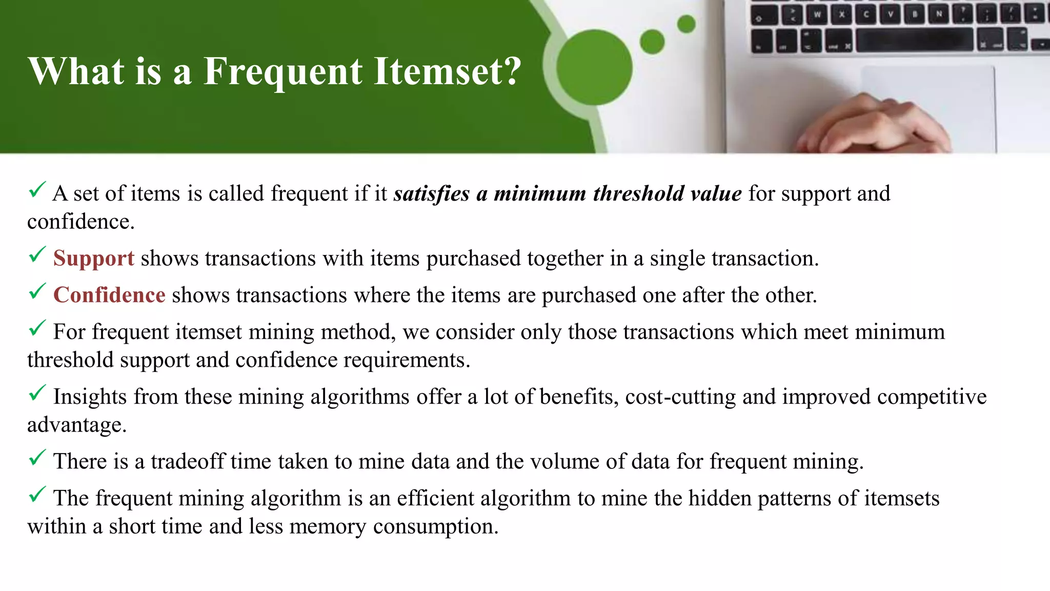 What is a Frequent Itemset?
 A set of items is called frequent if it satisfies a minimum threshold value for support and
confidence.
 Support shows transactions with items purchased together in a single transaction.
 Confidence shows transactions where the items are purchased one after the other.
 For frequent itemset mining method, we consider only those transactions which meet minimum
threshold support and confidence requirements.
 Insights from these mining algorithms offer a lot of benefits, cost-cutting and improved competitive
advantage.
 There is a tradeoff time taken to mine data and the volume of data for frequent mining.
 The frequent mining algorithm is an efficient algorithm to mine the hidden patterns of itemsets
within a short time and less memory consumption.
 