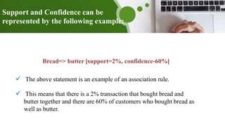 Support and Confidence can be
represented by the following example:
Bread=> butter [support=2%, confidence-60%]
 The above statement is an example of an association rule.
 This means that there is a 2% transaction that bought bread and
butter together and there are 60% of customers who bought bread as
well as butter.
 