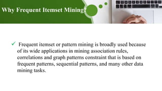 Why Frequent Itemset Mining?
 Frequent itemset or pattern mining is broadly used because
of its wide applications in mining association rules,
correlations and graph patterns constraint that is based on
frequent patterns, sequential patterns, and many other data
mining tasks.
 