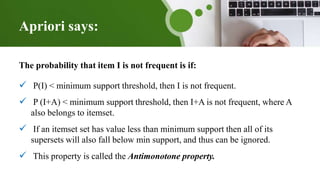 Apriori says:
The probability that item I is not frequent is if:
 P(I) < minimum support threshold, then I is not frequent.
 P (I+A) < minimum support threshold, then I+A is not frequent, where A
also belongs to itemset.
 If an itemset set has value less than minimum support then all of its
supersets will also fall below min support, and thus can be ignored.
 This property is called the Antimonotone property.
 