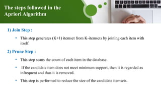 The steps followed in the
Apriori Algorithm
1) Join Step :
• This step generates (K+1) itemset from K-itemsets by joining each item with
itself.
2) Prune Step :
• This step scans the count of each item in the database.
• If the candidate item does not meet minimum support, then it is regarded as
infrequent and thus it is removed.
• This step is performed to reduce the size of the candidate itemsets.
 