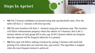 Steps In Apriori
• #4) The 2-itemset candidates are pruned using min-sup threshold value. Now the
table will have 2 –itemsets with min-sup only.
• #5) The next iteration will form 3 –itemsets using join and prune step. This iteration
will follow antimonotone property where the subsets of 3-itemsets, that is the 2 –
itemset subsets of each group fall in min_sup. If all 2-itemset subsets are frequent
then the superset will be frequent otherwise it is pruned.
• #6) Next step will follow making 4-itemset by joining 3-itemset with itself and
pruning if its subset does not meet the min_sup criteria. The algorithm is stopped
when the most frequent itemset is achieved.
 
