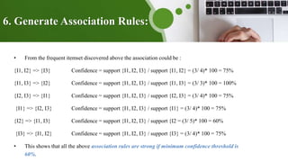 6. Generate Association Rules:
• From the frequent itemset discovered above the association could be :
{I1, I2} => {I3} Confidence = support {I1, I2, I3} / support {I1, I2} = (3/ 4)* 100 = 75%
{I1, I3} => {I2} Confidence = support {I1, I2, I3} / support {I1, I3} = (3/ 3)* 100 = 100%
{I2, I3} => {I1} Confidence = support {I1, I2, I3} / support {I2, I3} = (3/ 4)* 100 = 75%
{I1} => {I2, I3} Confidence = support {I1, I2, I3} / support {I1} = (3/ 4)* 100 = 75%
{I2} => {I1, I3} Confidence = support {I1, I2, I3} / support {I2 = (3/ 5)* 100 = 60%
{I3} => {I1, I2} Confidence = support {I1, I2, I3} / support {I3} = (3/ 4)* 100 = 75%
• This shows that all the above association rules are strong if minimum confidence threshold is
60%.
 
