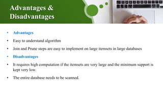 Advantages &
Disadvantages
• Advantages
• Easy to understand algorithm
• Join and Prune steps are easy to implement on large itemsets in large databases
• Disadvantages
• It requires high computation if the itemsets are very large and the minimum support is
kept very low.
• The entire database needs to be scanned.
 