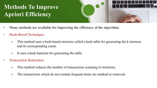 Methods To Improve
Apriori Efficiency
• Many methods are available for improving the efficiency of the algorithm.
• Hash-Based Technique:
– This method uses a hash-based structure called a hash table for generating the k-itemsets
and its corresponding count.
– It uses a hash function for generating the table.
• Transaction Reduction:
– This method reduces the number of transactions scanning in iterations.
– The transactions which do not contain frequent items are marked or removed.
 