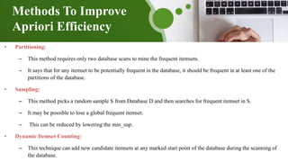 Methods To Improve
Apriori Efficiency
• Partitioning:
– This method requires only two database scans to mine the frequent itemsets.
– It says that for any itemset to be potentially frequent in the database, it should be frequent in at least one of the
partitions of the database.
• Sampling:
– This method picks a random sample S from Database D and then searches for frequent itemset in S.
– It may be possible to lose a global frequent itemset.
– This can be reduced by lowering the min_sup.
• Dynamic Itemset Counting:
– This technique can add new candidate itemsets at any marked start point of the database during the scanning of
the database.
 