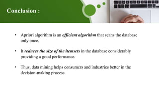 Conclusion :
• Apriori algorithm is an efficient algorithm that scans the database
only once.
• It reduces the size of the itemsets in the database considerably
providing a good performance.
• Thus, data mining helps consumers and industries better in the
decision-making process.
 