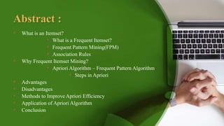 Abstract :
• What is an Itemset?
• What is a Frequent Itemset?
• Frequent Pattern Mining(FPM)
• Association Rules
• Why Frequent Itemset Mining?
• Apriori Algorithm – Frequent Pattern Algorithm
• Steps in Apriori
• Advantages
• Disadvantages
• Methods to Improve Apriori Efficiency
• Application of Apriori Algorithm
• Conclusion
 