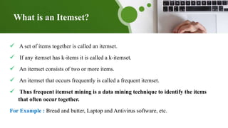 What is an Itemset?
 A set of items together is called an itemset.
 If any itemset has k-items it is called a k-itemset.
 An itemset consists of two or more items.
 An itemset that occurs frequently is called a frequent itemset.
 Thus frequent itemset mining is a data mining technique to identify the items
that often occur together.
For Example : Bread and butter, Laptop and Antivirus software, etc.
 