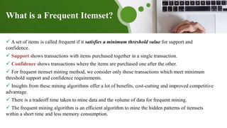 What is a Frequent Itemset?
 A set of items is called frequent if it satisfies a minimum threshold value for support and
confidence.
 Support shows transactions with items purchased together in a single transaction.
 Confidence shows transactions where the items are purchased one after the other.
 For frequent itemset mining method, we consider only those transactions which meet minimum
threshold support and confidence requirements.
 Insights from these mining algorithms offer a lot of benefits, cost-cutting and improved competitive
advantage.
 There is a tradeoff time taken to mine data and the volume of data for frequent mining.
 The frequent mining algorithm is an efficient algorithm to mine the hidden patterns of itemsets
within a short time and less memory consumption.
 