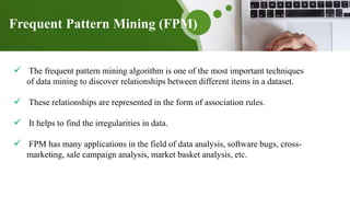 Frequent Pattern Mining (FPM)
 The frequent pattern mining algorithm is one of the most important techniques
of data mining to discover relationships between different items in a dataset.
 These relationships are represented in the form of association rules.
 It helps to find the irregularities in data.
 FPM has many applications in the field of data analysis, software bugs, cross-
marketing, sale campaign analysis, market basket analysis, etc.
 