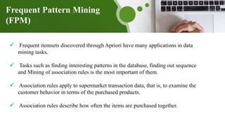  Frequent itemsets discovered through Apriori have many applications in data
mining tasks.
 Tasks such as finding interesting patterns in the database, finding out sequence
and Mining of association rules is the most important of them.
 Association rules apply to supermarket transaction data, that is, to examine the
customer behavior in terms of the purchased products.
 Association rules describe how often the items are purchased together.
Frequent Pattern Mining
(FPM)
 