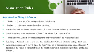 Association Rules
Association Rule Mining is defined as:
 “Let I= { …} be a set of ‘n’ binary attributes called items.
 Let D= { ….} be set of transaction called database.
 Each transaction in D has a unique transaction ID and contains a subset of the items in I.
 A rule is defined as an implication of form X->Y where X, Y? I and X?Y=?.
 The set of items X and Y are called antecedent and consequent of the rule respectively.”
 Learning of Association rules is used to find relationships between attributes in large databases.
 An association rule, A=> B, will be of the form” for a set of transactions, some value of itemset A
determines the values of itemset B under the condition in which minimum support and confidence
are met”.
 