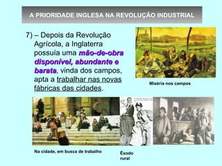 A PRIORIDADE INGLESA NA REVOLUÇÃO INDUSTRIAL


7) – Depois da Revolução
   Agrícola, a Inglaterra
   possuía uma mão-de-obra
   disponível, abundante e
   barata, vinda dos campos,
   barata
   apta a trabalhar nas novas               Miséria nos campos
   fábricas das cidades.




  Na cidade, em busca de trabalho   Êxodo
                                    rural
 