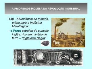 A PRIORIDADE INGLESA NA REVOLUÇÃO INDUSTRIAL



1.b) - Abundância de matéria-
   prima para a Indústria
   Metalúrgica:
- o Ferro extraído do subsolo
   inglês, rico em minério de
   ferro – “Inglaterra Negra”
 