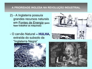 A PRIORIDADE INGLESA NA REVOLUÇÃO INDUSTRIAL


2) - A Inglaterra possuía
   grandes recursos naturais
   em Fontes de Energia (para
  fazer trabalhar as máquinas):



- O carvão Natural – HULHA,
   extraída do subsolo da
   “Inglaterra Negra”
 