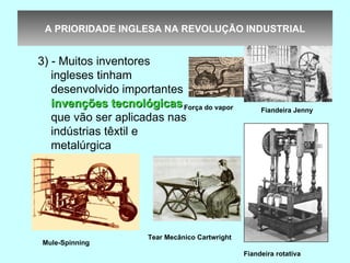 A PRIORIDADE INGLESA NA REVOLUÇÃO INDUSTRIAL


3) - Muitos inventores
   ingleses tinham
   desenvolvido importantes
   invenções tecnológicas Força do vapor              Fiandeira Jenny
   que vão ser aplicadas nas
   indústrias têxtil e
   metalúrgica




                      Tear Mecânico Cartwright
Mule-Spinning
                                                 Fiandeira rotativa
 