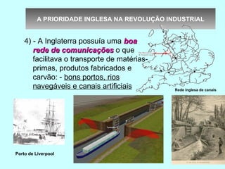 A PRIORIDADE INGLESA NA REVOLUÇÃO INDUSTRIAL


    4) - A Inglaterra possuía uma boa
       rede de comunicações o que
       facilitava o transporte de matérias-
       primas, produtos fabricados e
       carvão: - bons portos, rios
       navegáveis e canais artificiais        Rede inglesa de canais




Porto de Liverpool
 