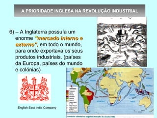 A PRIORIDADE INGLESA NA REVOLUÇÃO INDUSTRIAL



6) – A Inglaterra possuía um
   enorme “mercado interno e
   externo”, em todo o mundo,
   para onde exportava os seus
   produtos industriais. (países
   da Europa, países do mundo
   e colónias)




   English East India Company
 
