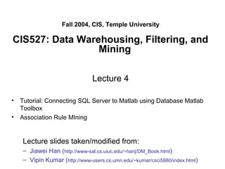 Fall 2004, CIS, Temple University
CIS527: Data Warehousing, Filtering, and
Mining
Lecture 4
• Tutorial: Connecting SQL Server to Matlab using Database Matlab
Toolbox
• Association Rule MIning
Lecture slides taken/modified from:
– Jiawei Han (http://www-sal.cs.uiuc.edu/~hanj/DM_Book.html)
– Vipin Kumar (http://www-users.cs.umn.edu/~kumar/csci5980/index.html)
 