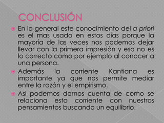 ¿Crees que el conocimiento a priori es fundamental en la forma que te relacionas con los demás?CONCLUSIÓNEn lo general este conocimiento del a priori es el mas usado en estos días porque la mayoría de las veces nos podemos dejar llevar con la primera impresión y eso no es lo correcto como por ejemplo al conocer a una persona.Además la corriente Kantiana es importante ya que nos permite mediar entre la razón y el empirismo.  Así podemos darnos cuenta de como se relaciona esta corriente con nuestros pensamientos buscando un equilibrio.