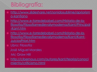 Bibliografía: http://www.slideshare.net/sonidosublime/apriorismo-kantianohttp://www.e-torredebabel.com/Historia-de-la-filosofia/Filosofiamedievalymoderna/Kant/Principal-Kant.htmhttp://www.e-torredebabel.com/Historia-de-la-filosofia/Filosofiamedievalymoderna/Kant/Kant-JuiciosPriori.htmLibro: Filosofía                José Miguel Morales                  Mc Graw Hillhttp://cibernous.com/autores/kant/teoria/conocimiento/criticismo.html