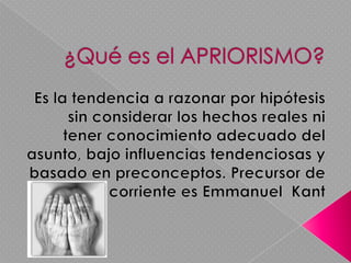 ¿Qué es el APRIORISMO?Es la tendencia a razonar por hipótesis sin considerar los hechos reales ni tener conocimiento adecuado del asunto, bajo influencias tendenciosas y basado en preconceptos.Precursor de esta corriente es Emmanuel  Kant
