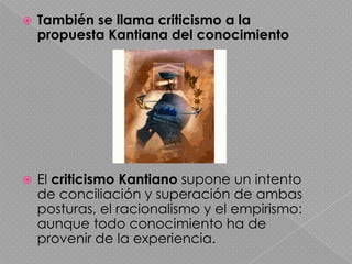 También se llama criticismo a la propuesta Kantiana del conocimiento El criticismo Kantiano supone un intento de conciliación y superación de ambas posturas, el racionalismo y el empirismo: aunque todo conocimiento ha de provenir de la experiencia.