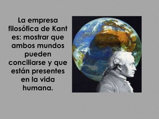 La empresa filosófica de Kant es: mostrar que ambos mundos pueden conciliarse y que están presentes en la vida humana.
