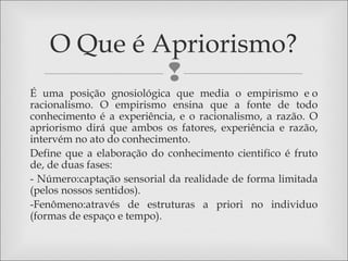 
É uma posição gnosiológica que media o empirismo e o
racionalismo. O empirismo ensina que a fonte de todo
conhecimento é a experiência, e o racionalismo, a razão. O
apriorismo dirá que ambos os fatores, experiência e razão,
intervém no ato do conhecimento.
Define que a elaboração do conhecimento cientifico é fruto
de, de duas fases:
- Número:captação sensorial da realidade de forma limitada
(pelos nossos sentidos).
-Fenômeno:através de estruturas a priori no individuo
(formas de espaço e tempo).
O Que é Apriorismo?
 
