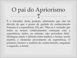 
É o iniciador desta posição, afirmando que não há
dúvida de que o ponto de partida do conhecimento
humano é a experiência. Diz ele: "Mas se é verdade que
todos os nossos conhecimentos começam com a
experiência, todos, no entanto, não procedem dela".
Distingue ainda o filósofo entre matéria e forma, sendo
matéria o elemento proveniente da experiência, O
primeiro fornece a matéria do conhecimento, enquanto
o segundo, a forma.
O pai do Apriorismo
 
