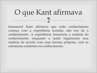 
Immanuel Kant afirmava que todo conhecimento
começa com a experiência sozinha, não nos da o
conhecimento. A experiência forneceria a matéria do
conhecimento, enquanto a razão organizaria essa
matéria de acordo com suas formas próprias, com as
estruturas existentes no conhecimento.
O que Kant afirmava
 