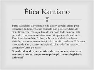 
Parte das ideias da vontade e do dever, conclui então pela
liberdade do homem, cujo conceito não pode ser definido
cientificamente, mas que tem de ser postulado sempre, sob
pena de o homem se rebaixar a um simples ser da natureza.
Kant também reflete, é claro, sobre a felicidade e sobre a
virtude, mas sempre em função do conceito de dever. É famosa,
na obra de Kant, sua formulação do chamado:“imperativo
categórico”, nas palavras:
“Age de tal modo que a máxima da tua vontade possa valer
sempre ao mesmo tempo como princípio de uma legislação
universal”
Ética Kantiano
 