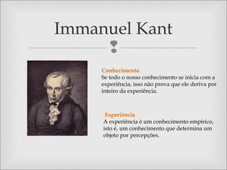 
Immanuel Kant
Conhecimento
Se todo o nosso conhecimento se inicia com a
experiência, isso não prova que ele deriva por
inteiro da experiência.
Experiência
A experiência é um conhecimento empírico,
isto é, um conhecimento que determina um
objeto por percepções.
 