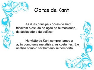 Obras de Kant
As duas principais obras de Kant
frisavam o estudo da ação da humanidade,
da sociedade e da política.
Na visão de Kant sempre temos a
ação como uma metafisica, os costumes. Ele
analisa como o ser humano se comporta.
 