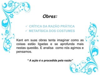 Obras:
 CRÍTICA DA RAZÃO PRÁTICA
 METAFÍSICA DOS COSTUMES
Kant em suas obras tenta imaginar como as
coisas estão ligadas e se aprofunda mais
nestas questão. E analisa como nós agimos e
pensamos.
“ A ação é o procedida pela razão”
 