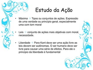 Estudo da Ação
• Máxima  Tipos ou conjuntos de ações. Expressão
de uma verdade ou princípio geral, especialmente
uma com tom moral
• Leis  conjunto de ações mais objetivas com moral,
necessidade.
• Liberdade  Para Kant deve ser uma ação livre as
leis devem ser autônomas. O ser humano deve ser
livre para causar uma série de efeitos. Para ele o
principio da liberdade é fundamental
 